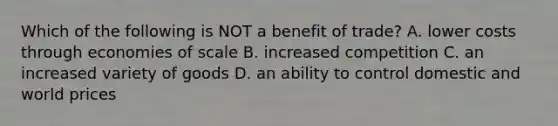 Which of the following is NOT a benefit of trade? A. lower costs through economies of scale B. increased competition C. an increased variety of goods D. an ability to control domestic and world prices