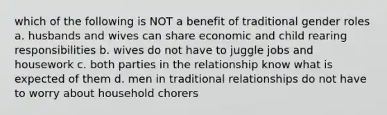 which of the following is NOT a benefit of traditional <a href='https://www.questionai.com/knowledge/kFBKZBlIHQ-gender-roles' class='anchor-knowledge'>gender roles</a> a. husbands and wives can share economic and child rearing responsibilities b. wives do not have to juggle jobs and housework c. both parties in the relationship know what is expected of them d. men in traditional relationships do not have to worry about household chorers