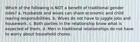 Which of the following is NOT a benefit of traditional gender roles? a. Husbands and wives can share economic and child rearing responsibilities. b. Wives do not have to juggle jobs and housework. c. Both parties in the relationship know what is expected of them. d. Men in traditional relationships do not have to worry about household chores.