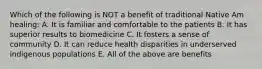 Which of the following is NOT a benefit of traditional Native Am healing: A. It is familiar and comfortable to the patients B. It has superior results to biomedicine C. It fosters a sense of community D. It can reduce health disparities in underserved indigenous populations E. All of the above are benefits