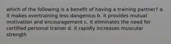 which of the following is a benefit of having a training partner? a. it makes overtraining less dangerous b. it provides mutual motivation and encouragement c. it eliminates the need for certified personal trainer d. it rapidly increases muscular strength