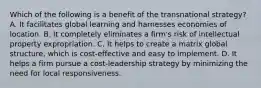 Which of the following is a benefit of the transnational strategy? A. It facilitates global learning and harnesses economies of location. B. It completely eliminates a firm's risk of intellectual property expropriation. C. It helps to create a matrix global structure, which is cost-effective and easy to implement. D. It helps a firm pursue a cost-leadership strategy by minimizing the need for local responsiveness.