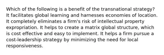 Which of the following is a benefit of the transnational strategy? It facilitates global learning and harnesses economies of location. It completely eliminates a firm's risk of intellectual property expropriation. It helps to create a matrix global structure, which is cost effective and easy to implement. It helps a firm pursue a cost-leadership strategy by minimizing the need for local responsiveness.