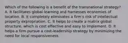 Which of the following is a benefit of the transnational strategy? A. It facilitates global learning and harnesses economies of location. B. It completely eliminates a firm's risk of intellectual property expropriation. C. It helps to create a matrix global structure, which is cost effective and easy to implement. D. It helps a firm pursue a cost-leadership strategy by minimizing the need for local responsiveness.