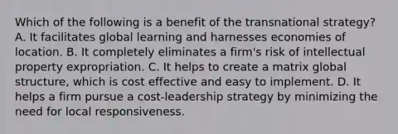 Which of the following is a benefit of the transnational strategy? A. It facilitates global learning and harnesses economies of location. B. It completely eliminates a firm's risk of intellectual property expropriation. C. It helps to create a matrix global structure, which is cost effective and easy to implement. D. It helps a firm pursue a cost-leadership strategy by minimizing the need for local responsiveness.