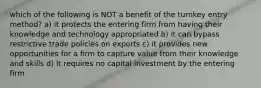 which of the following is NOT a benefit of the turnkey entry method? a) it protects the entering firm from having their knowledge and technology appropriated b) it can bypass restrictive trade policies on exports c) it provides new opportunities for a firm to capture value from their knowledge and skills d) it requires no capital investment by the entering firm