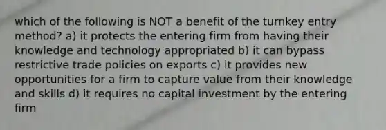 which of the following is NOT a benefit of the turnkey entry method? a) it protects the entering firm from having their knowledge and technology appropriated b) it can bypass restrictive trade policies on exports c) it provides new opportunities for a firm to capture value from their knowledge and skills d) it requires no capital investment by the entering firm