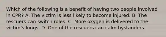 Which of the following is a benefit of having two people involved in CPR? A. The victim is less likely to become injured. B. The rescuers can switch roles. C. More oxygen is delivered to the victim's lungs. D. One of the rescuers can calm bystanders.