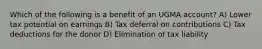 Which of the following is a benefit of an UGMA account? A) Lower tax potential on earnings B) Tax deferral on contributions C) Tax deductions for the donor D) Elimination of tax liability