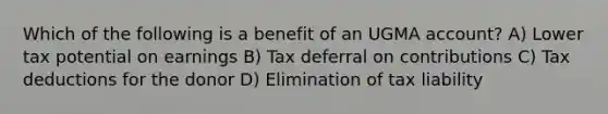 Which of the following is a benefit of an UGMA account? A) Lower tax potential on earnings B) Tax deferral on contributions C) Tax deductions for the donor D) Elimination of tax liability