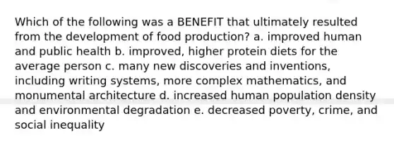 Which of the following was a BENEFIT that ultimately resulted from the development of food production? a. improved human and public health b. improved, higher protein diets for the average person c. many new discoveries and inventions, including writing systems, more complex mathematics, and monumental architecture d. increased human population density and environmental degradation e. decreased poverty, crime, and social inequality