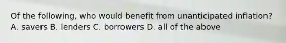 Of the following, who would benefit from unanticipated inflation? A. savers B. lenders C. borrowers D. all of the above