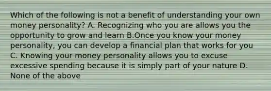 Which of the following is not a benefit of understanding your own money personality? A. Recognizing who you are allows you the opportunity to grow and learn B.Once you know your money personality, you can develop a financial plan that works for you C. Knowing your money personality allows you to excuse excessive spending because it is simply part of your nature D. None of the above