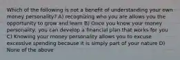 Which of the following is not a benefit of understanding your own money personality? A) recognizing who you are allows you the opportunity to grow and learn B) Once you know your money personality, you can develop a financial plan that works for you C) Knowing your money personality allows you to excuse excessive spending because it is simply part of your nature D) None of the above