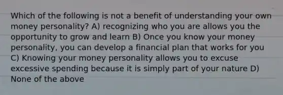 Which of the following is not a benefit of understanding your own money personality? A) recognizing who you are allows you the opportunity to grow and learn B) Once you know your money personality, you can develop a financial plan that works for you C) Knowing your money personality allows you to excuse excessive spending because it is simply part of your nature D) None of the above