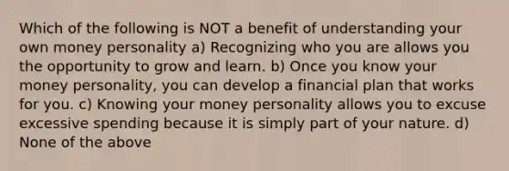 Which of the following is NOT a benefit of understanding your own money personality a) Recognizing who you are allows you the opportunity to grow and learn. b) Once you know your money personality, you can develop a financial plan that works for you. c) Knowing your money personality allows you to excuse excessive spending because it is simply part of your nature. d) None of the above