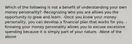 Which of the following is not a benefit of understanding your own money personality? -Recognizing who you are allows you the opportunity to grow and learn. -Once you know your money personality, you can develop a financial plan that works for you. -Knowing your money personality allows you to excuse excessive spending because it is simply part of your nature. -None of the above