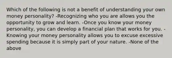 Which of the following is not a benefit of understanding your own money personality? -Recognizing who you are allows you the opportunity to grow and learn. -Once you know your money personality, you can develop a financial plan that works for you. -Knowing your money personality allows you to excuse excessive spending because it is simply part of your nature. -None of the above