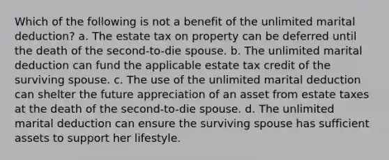 Which of the following is not a benefit of the unlimited marital deduction? a. The estate tax on property can be deferred until the death of the second-to-die spouse. b. The unlimited marital deduction can fund the applicable estate tax credit of the surviving spouse. c. The use of the unlimited marital deduction can shelter the future appreciation of an asset from estate taxes at the death of the second-to-die spouse. d. The unlimited marital deduction can ensure the surviving spouse has sufficient assets to support her lifestyle.