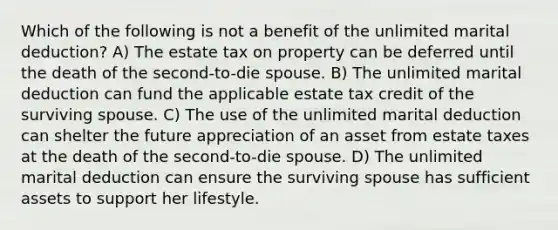 Which of the following is not a benefit of the unlimited marital deduction? A) The estate tax on property can be deferred until the death of the second-to-die spouse. B) The unlimited marital deduction can fund the applicable estate tax credit of the surviving spouse. C) The use of the unlimited marital deduction can shelter the future appreciation of an asset from estate taxes at the death of the second-to-die spouse. D) The unlimited marital deduction can ensure the surviving spouse has sufficient assets to support her lifestyle.