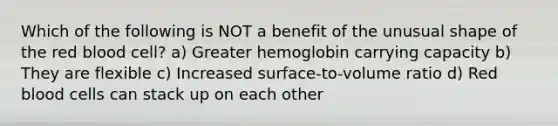 Which of the following is NOT a benefit of the unusual shape of the red blood cell? a) Greater hemoglobin carrying capacity b) They are flexible c) Increased surface-to-volume ratio d) Red blood cells can stack up on each other