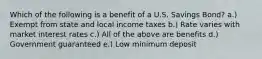 Which of the following is a benefit of a U.S. Savings Bond? a.) Exempt from state and local income taxes b.) Rate varies with market interest rates c.) All of the above are benefits d.) Government guaranteed e.) Low minimum deposit