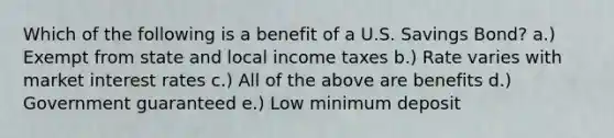 Which of the following is a benefit of a U.S. Savings Bond? a.) Exempt from state and local income taxes b.) Rate varies with market interest rates c.) All of the above are benefits d.) Government guaranteed e.) Low minimum deposit