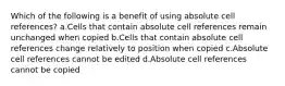 Which of the following is a benefit of using absolute cell references? a.Cells that contain absolute cell references remain unchanged when copied b.Cells that contain absolute cell references change relatively to position when copied c.Absolute cell references cannot be edited d.Absolute cell references cannot be copied