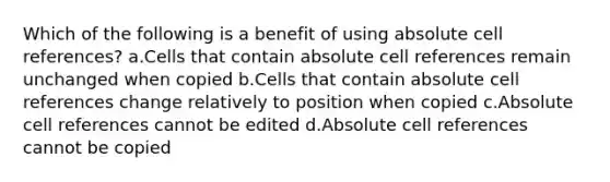 Which of the following is a benefit of using absolute cell references? a.Cells that contain absolute cell references remain unchanged when copied b.Cells that contain absolute cell references change relatively to position when copied c.Absolute cell references cannot be edited d.Absolute cell references cannot be copied