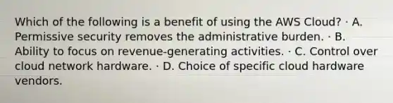 Which of the following is a benefit of using the AWS Cloud? · A. Permissive security removes the administrative burden. · B. Ability to focus on revenue-generating activities. · C. Control over cloud network hardware. · D. Choice of specific cloud hardware vendors.