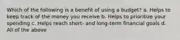 Which of the following is a benefit of using a budget? a. Helps to keep track of the money you receive b. Helps to prioritize your spending c. Helps reach short- and long-term financial goals d. All of the above