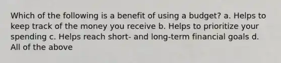 Which of the following is a benefit of using a budget? a. Helps to keep track of the money you receive b. Helps to prioritize your spending c. Helps reach short- and long-term financial goals d. All of the above