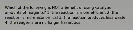 Which of the following is NOT a benefit of using catalytic amounts of reagents? 1. the reaction is more efficient 2. the reaction is more economical 3. the reaction produces less waste 4. the reagents are no longer hazardous