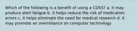 Which of the following is a benefit of using a CDSS? a. it may produce alert fatigue b. it helps reduce the risk of medication errors c. it helps eliminate the need for medical research d. it may promote an overreliance on computer technology