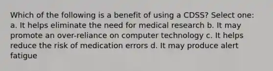 Which of the following is a benefit of using a CDSS? Select one: a. It helps eliminate the need for medical research b. It may promote an over-reliance on computer technology c. It helps reduce the risk of medication errors d. It may produce alert fatigue