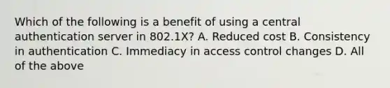 Which of the following is a benefit of using a central authentication server in 802.1X? A. Reduced cost B. Consistency in authentication C. Immediacy in access control changes D. All of the above