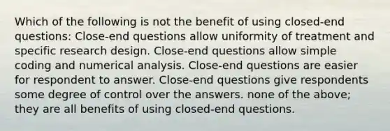 Which of the following is not the benefit of using closed-end questions: Close-end questions allow uniformity of treatment and specific research design. Close-end questions allow simple coding and numerical analysis. Close-end questions are easier for respondent to answer. Close-end questions give respondents some degree of control over the answers. none of the above; they are all benefits of using closed-end questions.