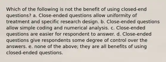 Which of the following is not the benefit of using closed-end questions? a. Close-ended questions allow uniformity of treatment and specific research design. b. Close-ended questions allow simple coding and numerical analysis. c. Close-ended questions are easier for respondent to answer. d. Close-ended questions give respondents some degree of control over the answers. e. none of the above; they are all benefits of using closed-ended questions.