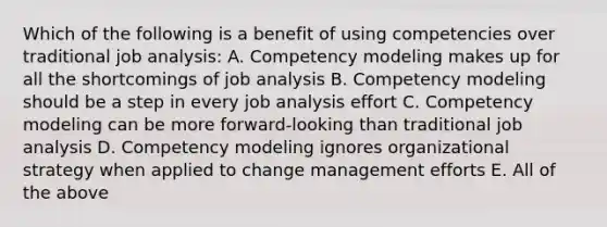 Which of the following is a benefit of using competencies over traditional job analysis: A. Competency modeling makes up for all the shortcomings of job analysis B. Competency modeling should be a step in every job analysis effort C. Competency modeling can be more forward-looking than traditional job analysis D. Competency modeling ignores organizational strategy when applied to change management efforts E. All of the above