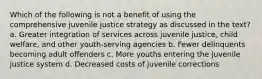 Which of the following is not a benefit of using the comprehensive juvenile justice strategy as discussed in the text? a. Greater integration of services across juvenile justice, child welfare, and other youth-serving agencies b. Fewer delinquents becoming adult offenders c. More youths entering the juvenile justice system d. Decreased costs of juvenile corrections