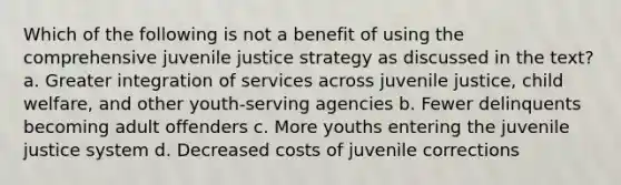 Which of the following is not a benefit of using the comprehensive juvenile justice strategy as discussed in the text? a. Greater integration of services across juvenile justice, child welfare, and other youth-serving agencies b. Fewer delinquents becoming adult offenders c. More youths entering the juvenile justice system d. Decreased costs of juvenile corrections