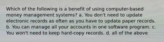 Which of the following is a benefit of using computer-based money management systems? a. You don't need to update electronic records as often as you have to update paper records. b. You can manage all your accounts in one software program. c. You won't need to keep hard-copy records. d. all of the above