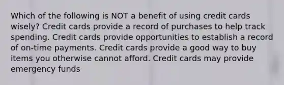 Which of the following is NOT a benefit of using credit cards wisely? Credit cards provide a record of purchases to help track spending. Credit cards provide opportunities to establish a record of on-time payments. Credit cards provide a good way to buy items you otherwise cannot afford. Credit cards may provide emergency funds