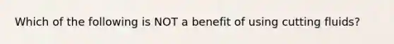 Which of the following is NOT a benefit of using cutting fluids?