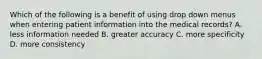 Which of the following is a benefit of using drop down menus when entering patient information into the medical records? A. less information needed B. greater accuracy C. more specificity D. more consistency