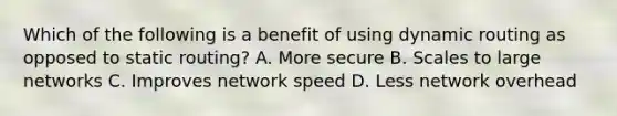 Which of the following is a benefit of using dynamic routing as opposed to static routing? A. More secure B. Scales to large networks C. Improves network speed D. Less network overhead