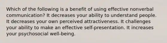 Which of the following is a benefit of using effective nonverbal communication? It decreases your ability to understand people. It decreases your own perceived attractiveness. It challenges your ability to make an effective self-presentation. It increases your psychosocial well-being.