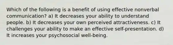 Which of the following is a benefit of using effective nonverbal communication? a) It decreases your ability to understand people. b) It decreases your own perceived attractiveness. c) It challenges your ability to make an effective self-presentation. d) It increases your psychosocial well-being.