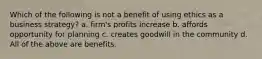 Which of the following is not a benefit of using ethics as a business strategy? a. firm's profits increase b. affords opportunity for planning c. creates goodwill in the community d. All of the above are benefits.