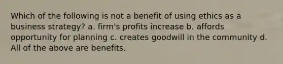 Which of the following is not a benefit of using ethics as a business strategy? a. firm's profits increase b. affords opportunity for planning c. creates goodwill in the community d. All of the above are benefits.